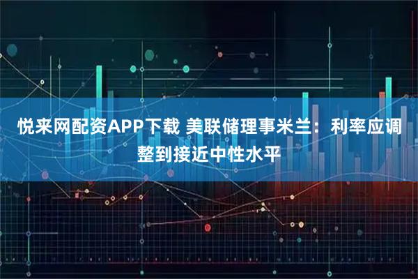悦来网配资APP下载 美联储理事米兰：利率应调整到接近中性水平