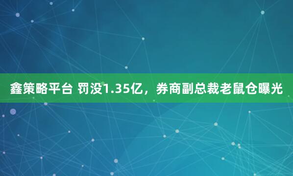 鑫策略平台 罚没1.35亿，券商副总裁老鼠仓曝光