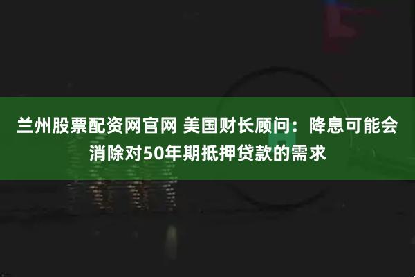 兰州股票配资网官网 美国财长顾问：降息可能会消除对50年期抵押贷款的需求